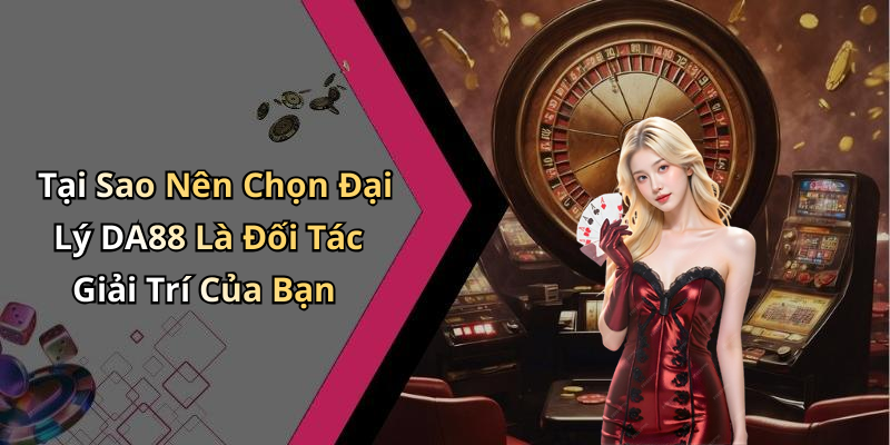 Tại Sao Nên Chọn Đại Lý DA88 Là Đối Tác Giải Trí Của Bạn